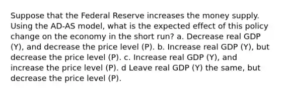 Suppose that the Federal Reserve increases the money supply. Using the AD-AS model, what is the expected effect of this policy change on the economy in the short run? a. Decrease real GDP (Y), and decrease the price level (P). b. Increase real GDP (Y), but decrease the price level (P). c. Increase real GDP (Y), and increase the price level (P). d Leave real GDP (Y) the same, but decrease the price level (P).