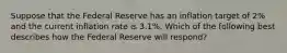 Suppose that the Federal Reserve has an inflation target of 2% and the current inflation rate is 3.1%. Which of the following best describes how the Federal Reserve will respond?