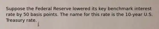 Suppose the Federal Reserve lowered its key benchmark interest rate by 50 basis points. The name for this rate is the 10-year U.S. Treasury rate.