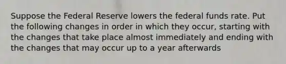 Suppose the Federal Reserve lowers the federal funds rate. Put the following changes in order in which they occur, starting with the changes that take place almost immediately and ending with the changes that may occur up to a year afterwards