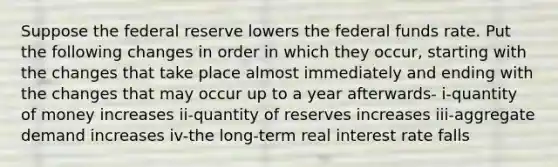 Suppose the federal reserve lowers the federal funds rate. Put the following changes in order in which they occur, starting with the changes that take place almost immediately and ending with the changes that may occur up to a year afterwards- i-quantity of money increases ii-quantity of reserves increases iii-aggregate demand increases iv-the long-term real interest rate falls