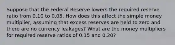 Suppose that the Federal Reserve lowers the required reserve ratio from 0.10 to 0.05. How does this affect the simple money multiplier, assuming that excess reserves are held to zero and there are no currency leakages? What are the money multipliers for required reserve ratios of 0.15 and 0.20?