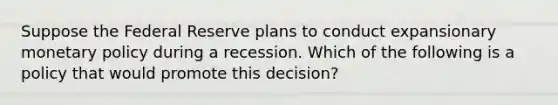 Suppose the Federal Reserve plans to conduct expansionary monetary policy during a recession. Which of the following is a policy that would promote this decision?