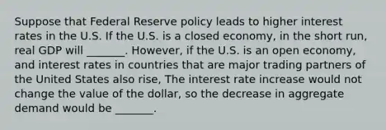 Suppose that Federal Reserve policy leads to higher interest rates in the U.S. If the U.S. is a closed economy​, in the short​ run, real GDP will _______. However, if the U.S. is an open economy​, and interest rates in countries that are major trading partners of the United States also​ rise, The interest rate increase would not change the value of the​ dollar, so the decrease in aggregate demand would be _______.