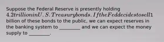 Suppose the Federal Reserve is presently holding 4.2 trillion in U.S. Treasury bonds. If the Fed decides to sell1 billion of these bonds to the public, we can expect reserves in the banking system to _________ and we can expect the money supply to _________.