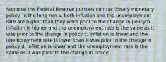 Suppose the Federal Reserve pursues contractionary monetary policy. In the long run a. both inflation and the unemployment rate are higher than they were prior to the change in policy b. inflation is higher and the unemployment rate is the same as it was prior to the change in policy c. inflation is lower and the unemployment rate is lower than it was prior to the change in policy d. inflation is lower and the unemployment rate is the same as it was prior to the change in policy