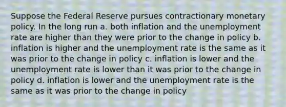 Suppose the Federal Reserve pursues contractionary monetary policy. In the long run a. both inflation and the unemployment rate are higher than they were prior to the change in policy b. inflation is higher and the unemployment rate is the same as it was prior to the change in policy c. inflation is lower and the unemployment rate is lower than it was prior to the change in policy d. inflation is lower and the unemployment rate is the same as it was prior to the change in policy