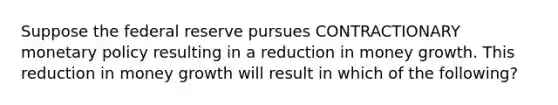 Suppose the federal reserve pursues CONTRACTIONARY monetary policy resulting in a reduction in money growth. This reduction in money growth will result in which of the following?