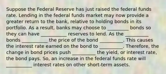 Suppose the Federal Reserve has just raised the federal funds rate. Lending in the federal funds market may now provide a greater return to the bank, relative to holding bonds in its portfolio. As a result, banks may choose to _________ bonds so they can have ___________ reserves to lend. As the __________ bonds ___________ the price of the bond __________. This causes the interest rate earned on the bond to __________. Therefore, the change in bond prices push __________ the yield, or interest rate, the bond pays. So, an increase in the federal funds rate will ___________ interest rates on other short-term assets.