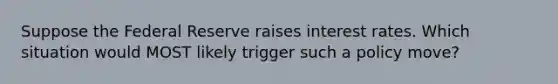 Suppose the Federal Reserve raises interest rates. Which situation would MOST likely trigger such a policy move?