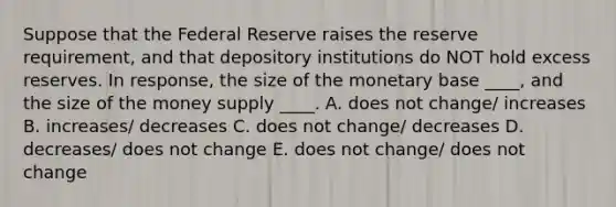 Suppose that the Federal Reserve raises the reserve requirement, and that depository institutions do NOT hold excess reserves. In response, the size of the monetary base ____, and the size of the money supply ____. A. does not change/ increases B. increases/ decreases C. does not change/ decreases D. decreases/ does not change E. does not change/ does not change