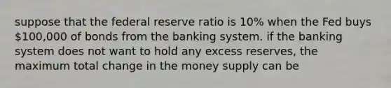 suppose that the federal reserve ratio is 10% when the Fed buys 100,000 of bonds from the banking system. if the banking system does not want to hold any excess reserves, the maximum total change in the money supply can be