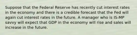 Suppose that the Federal Reserve has recently cut interest rates in the economy and there is a credible forecast that the Fed will again cut interest rates in the future. A manager who is IS-MP savvy will expect that GDP in the economy will rise and sales will increase in the future.