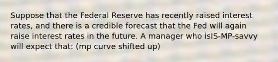 Suppose that the Federal Reserve has recently raised interest rates, and there is a credible forecast that the Fed will again raise interest rates in the future. A manager who isIS-MP-savvy will expect that: (mp curve shifted up)