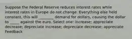 Suppose the Federal Reserve reduces interest rates while interest rates in Europe do not change. Everything else held constant, this will ________ demand for dollars, causing the dollar to _____ against the euro. Select one: increase; appreciate decrease; depreciate increase; depreciate decrease; appreciate Feedback