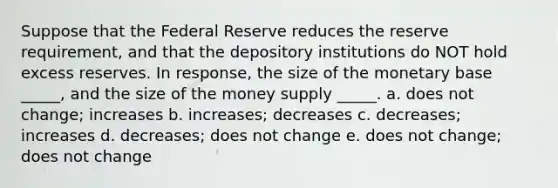 Suppose that the Federal Reserve reduces the reserve requirement, and that the depository institutions do NOT hold excess reserves. In response, the size of the monetary base _____, and the size of the money supply _____. a. does not change; increases b. increases; decreases c. decreases; increases d. decreases; does not change e. does not change; does not change