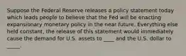 Suppose the Federal Reserve releases a policy statement today which leads people to believe that the Fed will be enacting expansionary monetary policy in the near future. Everything else held constant, the release of this statement would immediately cause the demand for U.S. assets to ____ and the U.S. dollar to _____.