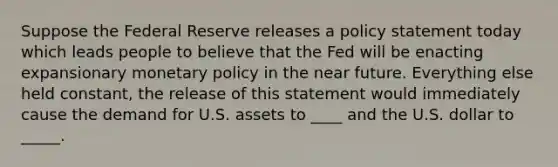 Suppose the Federal Reserve releases a policy statement today which leads people to believe that the Fed will be enacting expansionary monetary policy in the near future. Everything else held constant, the release of this statement would immediately cause the demand for U.S. assets to ____ and the U.S. dollar to _____.