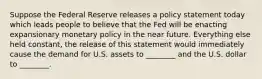 Suppose the Federal Reserve releases a policy statement today which leads people to believe that the Fed will be enacting expansionary monetary policy in the near future. Everything else held constant, the release of this statement would immediately cause the demand for U.S. assets to ________ and the U.S. dollar to ________.