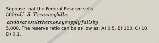 Suppose that the Federal Reserve sells 500 in U.S. Treasury bills, and as a result the money supply falls by5,000. The reserve ratio can be as low as: A) 0.5. B) 100. C) 10. D) 0.1.