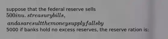 suppose that the federal reserve sells 500 in u.s treasury bills, and as a result the money supply falls by5000 if banks hold no excess reserves, the reserve ration is: