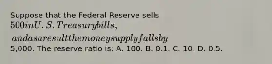 Suppose that the Federal Reserve sells 500 in U.S. Treasury bills, and as a result the money supply falls by5,000. The reserve ratio is: A. 100. B. 0.1. C. 10. D. 0.5.