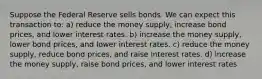 Suppose the Federal Reserve sells bonds. We can expect this transaction to: a) reduce the money supply, increase bond prices, and lower interest rates. b) increase the money supply, lower bond prices, and lower interest rates. c) reduce the money supply, reduce bond prices, and raise interest rates. d) increase the money supply, raise bond prices, and lower interest rates