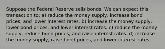 Suppose the Federal Reserve sells bonds. We can expect this transaction to: a) reduce the money supply, increase bond prices, and lower interest rates. b) increase the money supply, lower bond prices, and lower interest rates. c) reduce the money supply, reduce bond prices, and raise interest rates. d) increase the money supply, raise bond prices, and lower interest rates