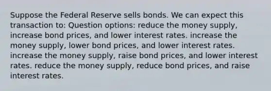 Suppose the Federal Reserve sells bonds. We can expect this transaction to: Question options: reduce the money supply, increase bond prices, and lower interest rates. increase the money supply, lower bond prices, and lower interest rates. increase the money supply, raise bond prices, and lower interest rates. reduce the money supply, reduce bond prices, and raise interest rates.