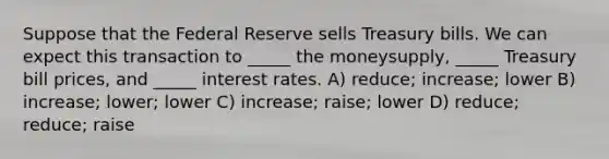 Suppose that the Federal Reserve sells Treasury bills. We can expect this transaction to _____ the moneysupply, _____ Treasury bill prices, and _____ interest rates. A) reduce; increase; lower B) increase; lower; lower C) increase; raise; lower D) reduce; reduce; raise