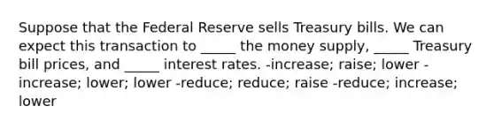 Suppose that the Federal Reserve sells Treasury bills. We can expect this transaction to _____ the money supply, _____ Treasury bill prices, and _____ interest rates. -increase; raise; lower -increase; lower; lower -reduce; reduce; raise -reduce; increase; lower