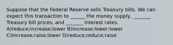 Suppose that the Federal Reserve sells Treasury bills. We can expect this transaction to ______ the money supply, _______ Treasury bill prices, and _______ interest rates. A)reduce;increase;lower B)increase;lower;lower C)increase;raise;lower D)reduce;reduce;raise