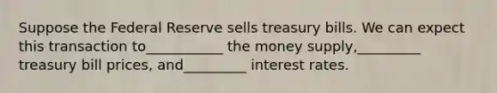 Suppose the Federal Reserve sells treasury bills. We can expect this transaction to___________ the money supply,_________ treasury bill prices, and_________ interest rates.