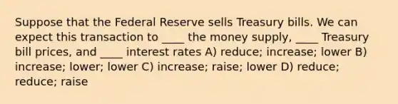 Suppose that the Federal Reserve sells Treasury bills. We can expect this transaction to ____ the money supply, ____ Treasury bill prices, and ____ interest rates A) reduce; increase; lower B) increase; lower; lower C) increase; raise; lower D) reduce; reduce; raise