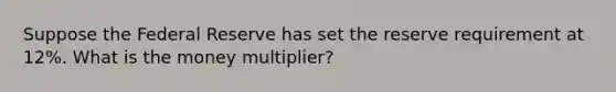 Suppose the Federal Reserve has set the reserve requirement at 12%. What is the money multiplier?