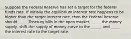 Suppose the Federal Reserve has set a target for the federal funds rate. If initially the equilibrium interest rate happens to be higher than the target interest rate, then the Federal Reserve should _____ Treasury bills in the open market, _____ the money supply, shift the supply of money curve to the _____, and _____ the interest rate to the target rate.