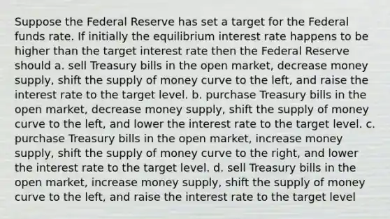 Suppose the Federal Reserve has set a target for the Federal funds rate. If initially the equilibrium interest rate happens to be higher than the target interest rate then the Federal Reserve should a. sell Treasury bills in the open market, decrease money supply, shift the supply of money curve to the left, and raise the interest rate to the target level. b. purchase Treasury bills in the open market, decrease money supply, shift the supply of money curve to the left, and lower the interest rate to the target level. c. purchase Treasury bills in the open market, increase money supply, shift the supply of money curve to the right, and lower the interest rate to the target level. d. sell Treasury bills in the open market, increase money supply, shift the supply of money curve to the left, and raise the interest rate to the target level