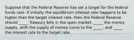 Suppose that the Federal Reserve has set a target for the federal funds rate. If initially the equilibrium interest rate happens to be higher than the target interest rate, then the Federal Reserve should _____ Treasury bills in the open market, _____ the money supply, shift the supply of money curve to the _____, and _____ the interest rate to the target rate.