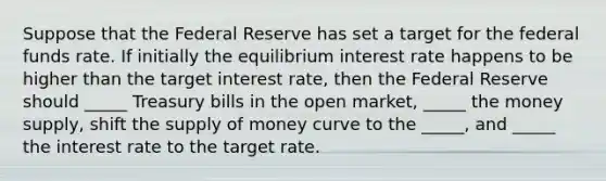 Suppose that the Federal Reserve has set a target for the federal funds rate. If initially the equilibrium interest rate happens to be higher than the target interest rate, then the Federal Reserve should _____ Treasury bills in the open market, _____ the money supply, shift the supply of money curve to the _____, and _____ the interest rate to the target rate.