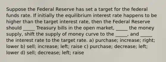 Suppose the Federal Reserve has set a target for the federal funds rate. If initially the equilibrium interest rate happens to be higher than the target interest rate, then the Federal Reserve should _____ Treasury bills in the open market, _____ the money supply, shift the supply of money curve to the _____, and _____ the interest rate to the target rate. a) purchase; increase; right; lower b) sell; increase; left; raise c) purchase; decrease; left; lower d) sell; decrease; left; raise