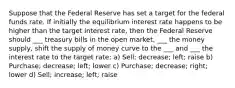 Suppose that the Federal Reserve has set a target for the federal funds rate. If initially the equilibrium interest rate happens to be higher than the target interest rate, then the Federal Reserve should ___ treasury bills in the open market, ___ the money supply, shift the supply of money curve to the ___ and ___ the interest rate to the target rate: a) Sell; decrease; left; raise b) Purchase; decrease; left; lower c) Purchase; decrease; right; lower d) Sell; increase; left; raise