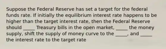 Suppose the Federal Reserve has set a target for the federal funds rate. If initially the equilibrium interest rate happens to be higher than the target interest rate, then the Federal Reserve should _____ Treasury bills in the open market, _____ the money supply, shift the supply of money curve to the _____, and _____ the interest rate to the target rate