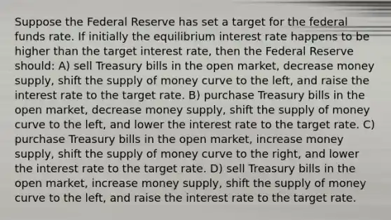 Suppose the Federal Reserve has set a target for the federal funds rate. If initially the equilibrium interest rate happens to be higher than the target interest rate, then the Federal Reserve should: A) sell Treasury bills in the open market, decrease money supply, shift the supply of money curve to the left, and raise the interest rate to the target rate. B) purchase Treasury bills in the open market, decrease money supply, shift the supply of money curve to the left, and lower the interest rate to the target rate. C) purchase Treasury bills in the open market, increase money supply, shift the supply of money curve to the right, and lower the interest rate to the target rate. D) sell Treasury bills in the open market, increase money supply, shift the supply of money curve to the left, and raise the interest rate to the target rate.