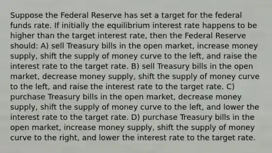 Suppose the Federal Reserve has set a target for the federal funds rate. If initially the equilibrium interest rate happens to be higher than the target interest rate, then the Federal Reserve should: A) sell Treasury bills in the open market, increase money supply, shift the <a href='https://www.questionai.com/knowledge/kUIOOoB75i-supply-of-money' class='anchor-knowledge'>supply of money</a> curve to the left, and raise the interest rate to the target rate. B) sell Treasury bills in the open market, decrease money supply, shift the supply of money curve to the left, and raise the interest rate to the target rate. C) purchase Treasury bills in the open market, decrease money supply, shift the supply of money curve to the left, and lower the interest rate to the target rate. D) purchase Treasury bills in the open market, increase money supply, shift the supply of money curve to the right, and lower the interest rate to the target rate.