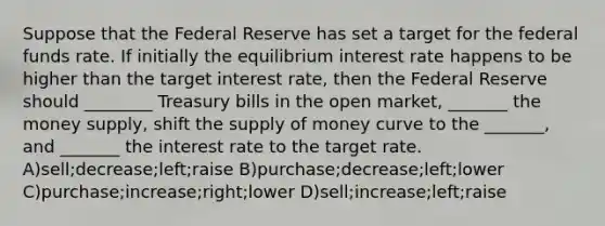 Suppose that the Federal Reserve has set a target for the federal funds rate. If initially the equilibrium interest rate happens to be higher than the target interest rate, then the Federal Reserve should ________ Treasury bills in the open market, _______ the money supply, shift the supply of money curve to the _______, and _______ the interest rate to the target rate. A)sell;decrease;left;raise B)purchase;decrease;left;lower C)purchase;increase;right;lower D)sell;increase;left;raise