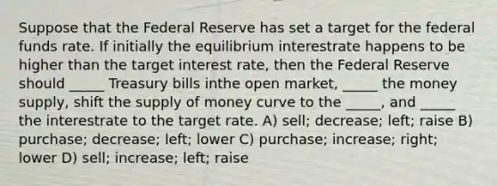 Suppose that the Federal Reserve has set a target for the federal funds rate. If initially the equilibrium interestrate happens to be higher than the target interest rate, then the Federal Reserve should _____ Treasury bills inthe open market, _____ the money supply, shift the <a href='https://www.questionai.com/knowledge/kUIOOoB75i-supply-of-money' class='anchor-knowledge'>supply of money</a> curve to the _____, and _____ the interestrate to the target rate. A) sell; decrease; left; raise B) purchase; decrease; left; lower C) purchase; increase; right; lower D) sell; increase; left; raise