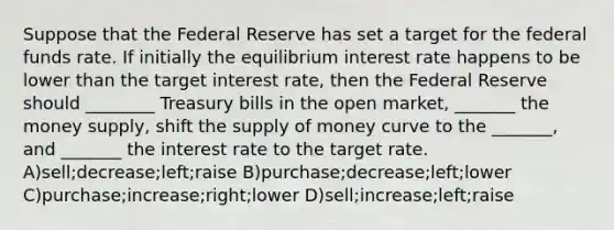 Suppose that the Federal Reserve has set a target for the federal funds rate. If initially the equilibrium interest rate happens to be lower than the target interest rate, then the Federal Reserve should ________ Treasury bills in the open market, _______ the money supply, shift the supply of money curve to the _______, and _______ the interest rate to the target rate. A)sell;decrease;left;raise B)purchase;decrease;left;lower C)purchase;increase;right;lower D)sell;increase;left;raise