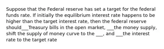 Suppose that the Federal reserve has set a target for the federal funds rate. If initially the equilibrium interest rate happens to be higher than the target interest rate, then the federal reserve should___Treasury bills in the open market, ___the money supply, shift the supply of money curve to the ___, and ___the interest rate to the target rate