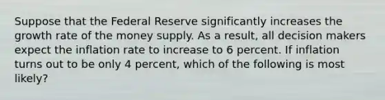 Suppose that the Federal Reserve significantly increases the growth rate of the money supply. As a result, all decision makers expect the inflation rate to increase to 6 percent. If inflation turns out to be only 4 percent, which of the following is most likely?