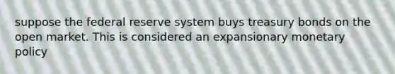 suppose the federal reserve system buys treasury bonds on the open market. This is considered an expansionary monetary policy